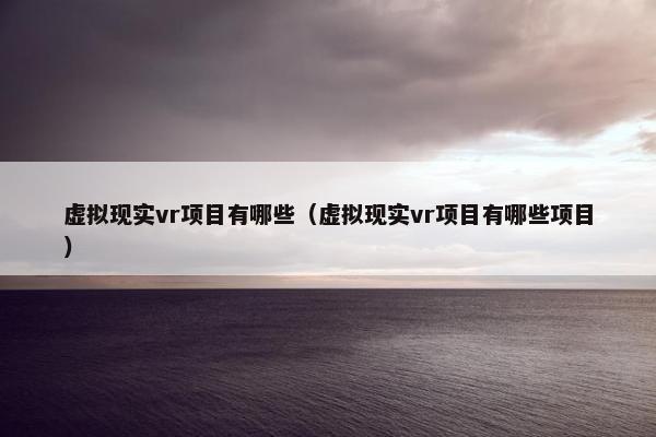 虚拟现实vr项目有哪些（虚拟现实vr项目有哪些项目）
