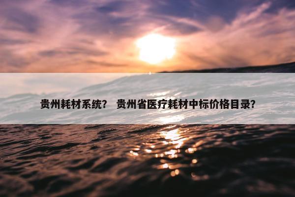 贵州耗材系统？ 贵州省医疗耗材中标价格目录？