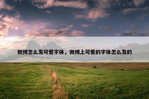 微博怎么发可爱字体，微博上可爱的字体怎么发的