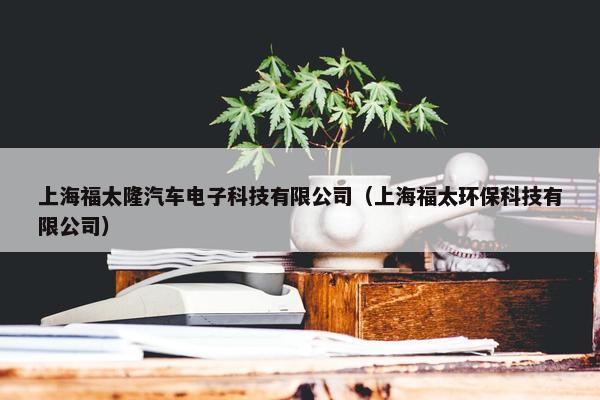 上海福太隆汽车电子科技有限公司（上海福太环保科技有限公司）