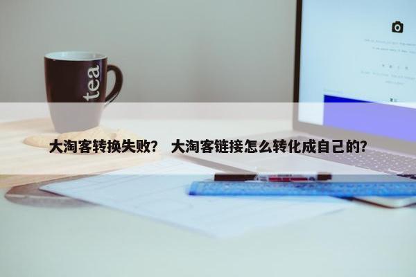 大淘客转换失败？ 大淘客链接怎么转化成自己的？