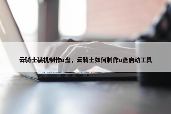 云骑士装机制作u盘，云骑士如何制作u盘启动工具