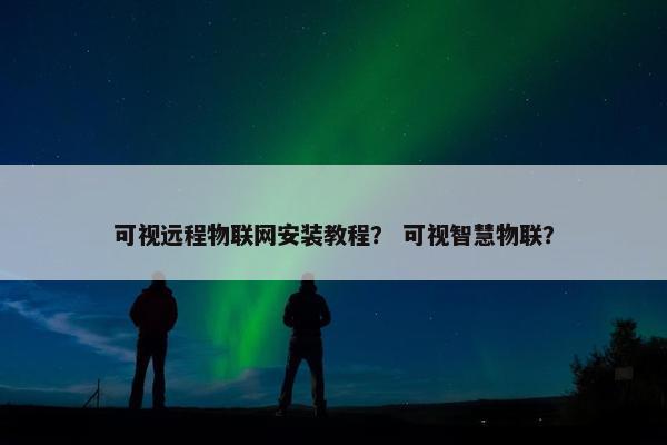 可视远程物联网安装教程？ 可视智慧物联？