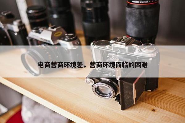 电商营商环境差，营商环境面临的困难