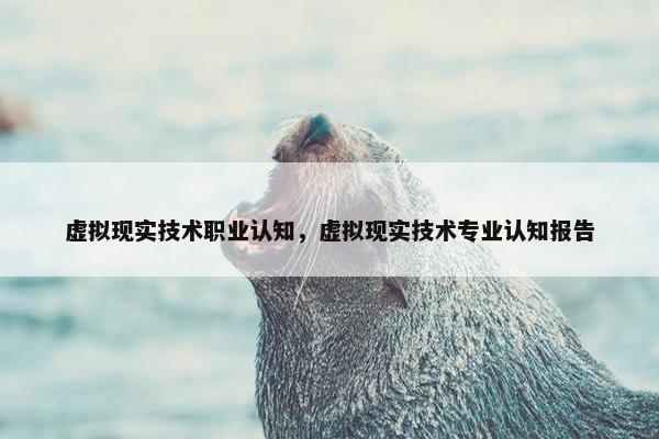 虚拟现实技术职业认知，虚拟现实技术专业认知报告