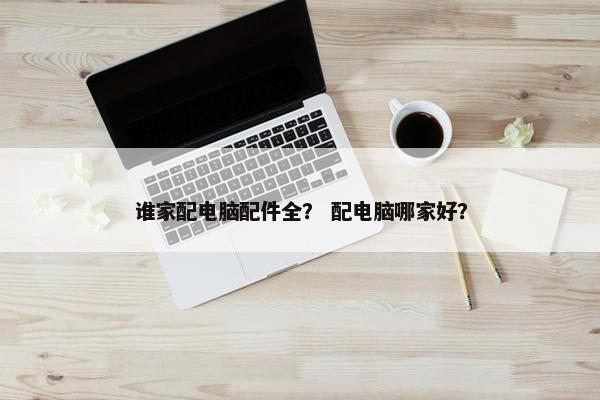 谁家配电脑配件全？ 配电脑哪家好？