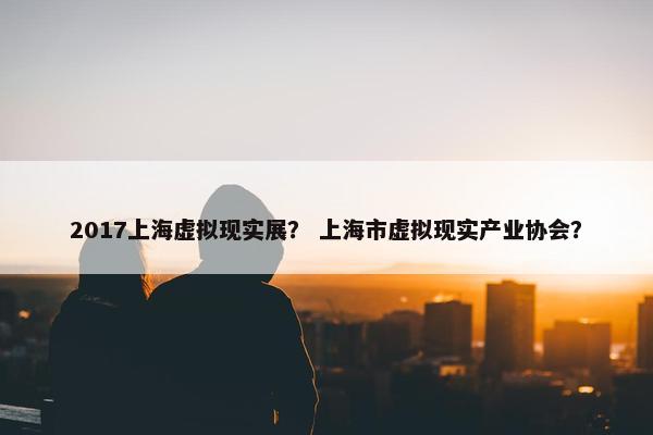 2017上海虚拟现实展？ 上海市虚拟现实产业协会？