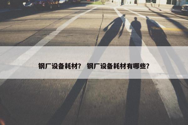 钢厂设备耗材？ 钢厂设备耗材有哪些？