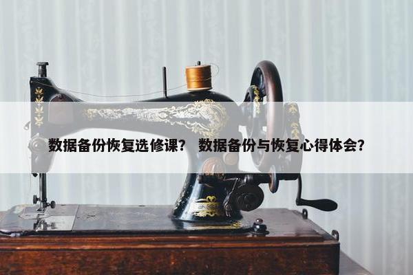 数据备份恢复选修课？ 数据备份与恢复心得体会？