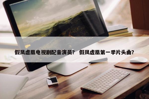 假凤虚凰电视剧配音演员？ 假凤虚凰第一季片头曲？