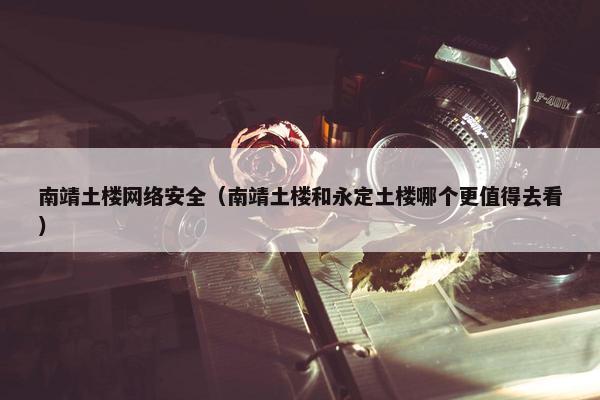 南靖土楼网络安全（南靖土楼和永定土楼哪个更值得去看）