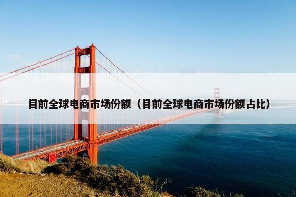 目前全球电商市场份额（目前全球电商市场份额占比）