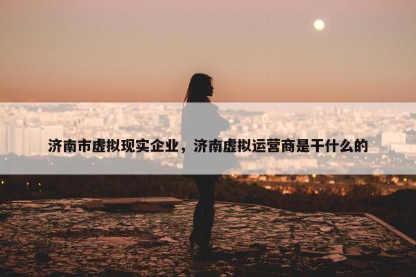 济南市虚拟现实企业，济南虚拟运营商是干什么的