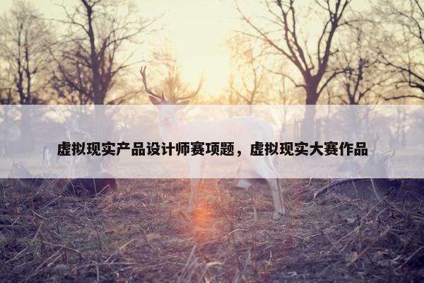虚拟现实产品设计师赛项题，虚拟现实大赛作品