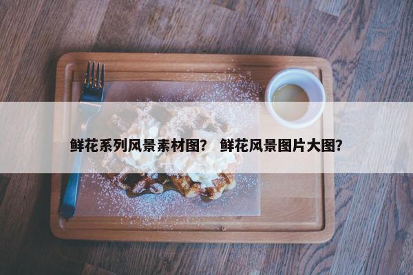鲜花系列风景素材图？ 鲜花风景图片大图？