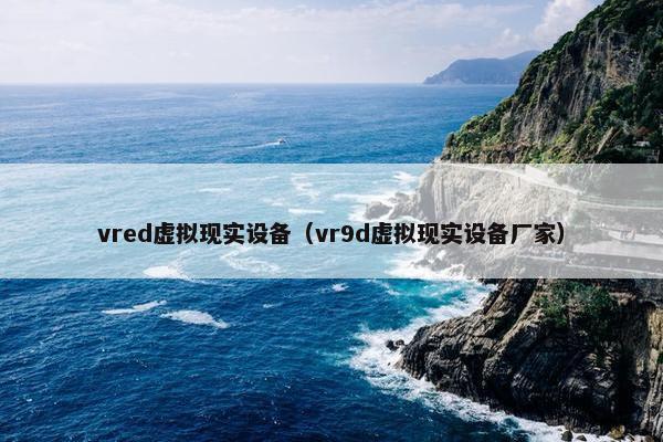 vred虚拟现实设备（vr9d虚拟现实设备厂家）