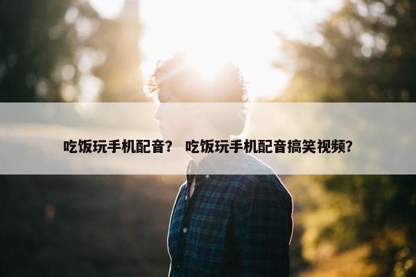 吃饭玩手机配音？ 吃饭玩手机配音搞笑视频？
