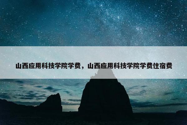 山西应用科技学院学费，山西应用科技学院学费住宿费
