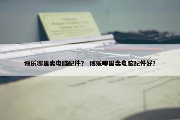 博乐哪里卖电脑配件？ 博乐哪里卖电脑配件好？