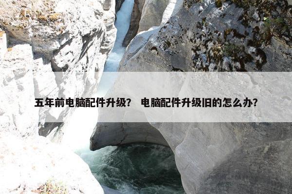 五年前电脑配件升级？ 电脑配件升级旧的怎么办？
