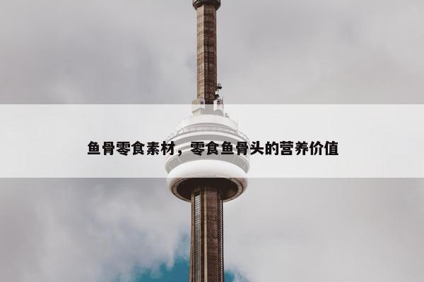 鱼骨零食素材，零食鱼骨头的营养价值