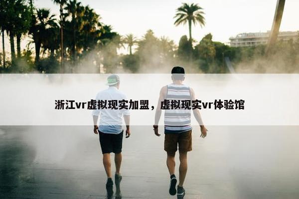 浙江vr虚拟现实加盟，虚拟现实vr体验馆
