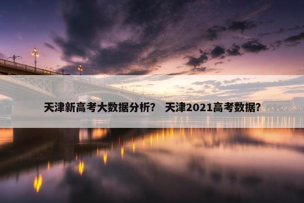 天津新高考大数据分析？ 天津2021高考数据？