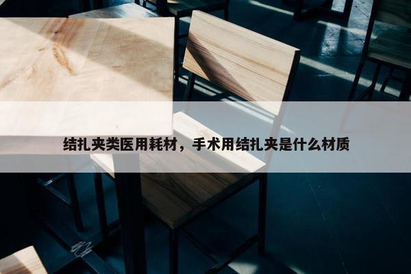 结扎夹类医用耗材，手术用结扎夹是什么材质