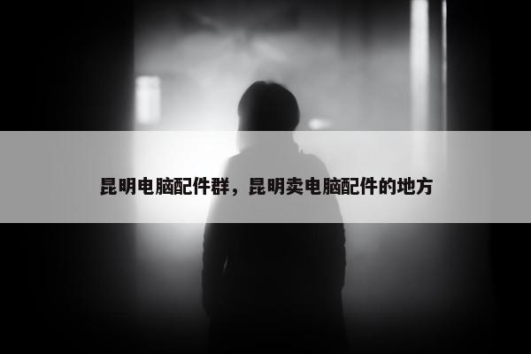 昆明电脑配件群，昆明卖电脑配件的地方