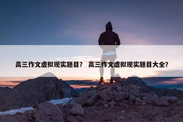 高三作文虚拟现实题目？ 高三作文虚拟现实题目大全？