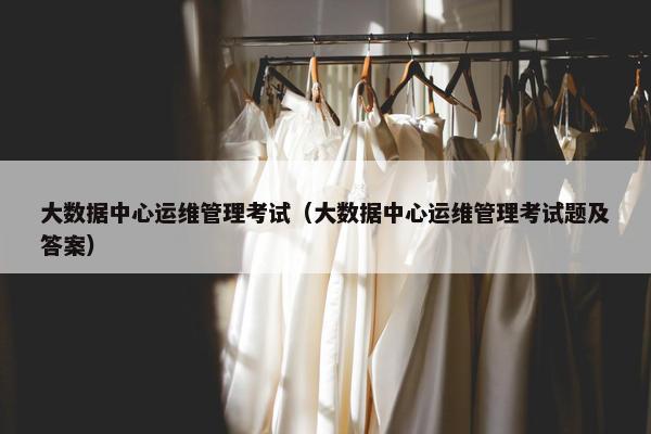 大数据中心运维管理考试（大数据中心运维管理考试题及答案）