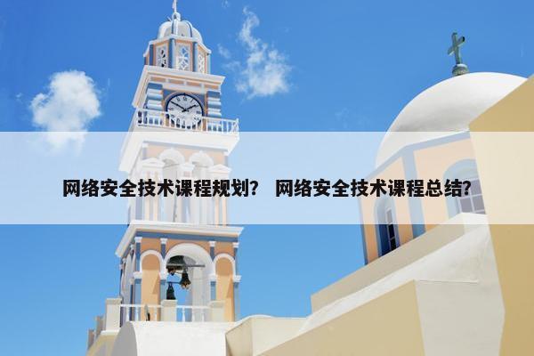 网络安全技术课程规划？ 网络安全技术课程总结？