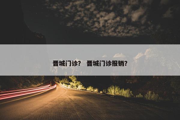 晋城门诊？ 晋城门诊报销？