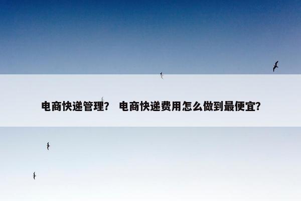 电商快递管理？ 电商快递费用怎么做到最便宜？