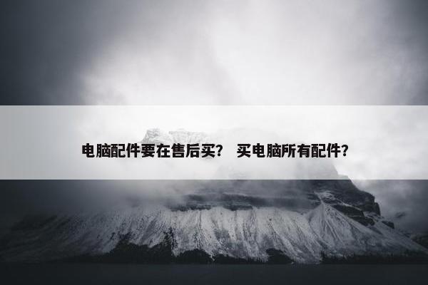 电脑配件要在售后买？ 买电脑所有配件？