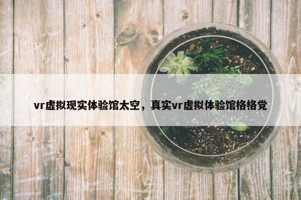 vr虚拟现实体验馆太空，真实vr虚拟体验馆格格党