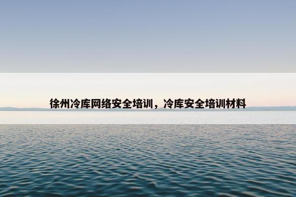 徐州冷库网络安全培训，冷库安全培训材料