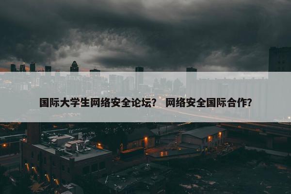 国际大学生网络安全论坛？ 网络安全国际合作？