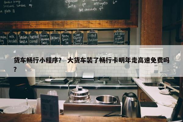 货车畅行小程序？ 大货车装了畅行卡明年走高速免费吗？