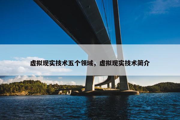 虚拟现实技术五个领域，虚拟现实技术简介