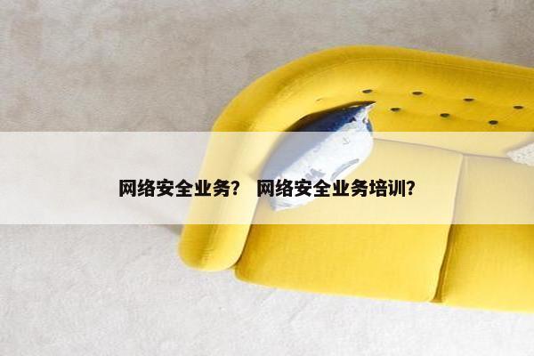 网络安全业务？ 网络安全业务培训？