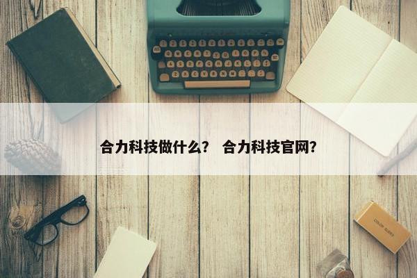 合力科技做什么？ 合力科技官网？