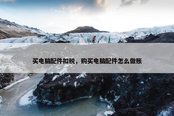 买电脑配件扣税，购买电脑配件怎么做账