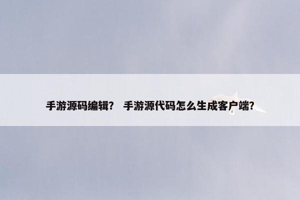 手游源码编辑？ 手游源代码怎么生成客户端？