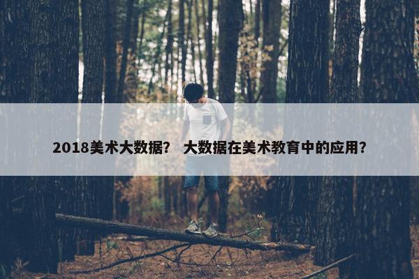 2018美术大数据？ 大数据在美术教育中的应用？