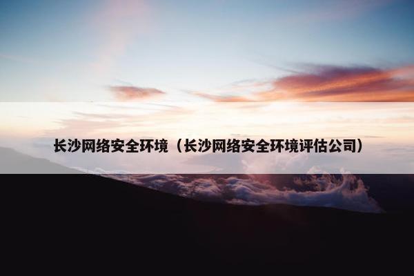 长沙网络安全环境（长沙网络安全环境评估公司）