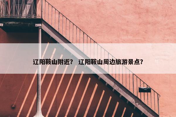 辽阳鞍山附近？ 辽阳鞍山周边旅游景点？