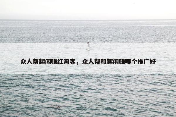 众人帮趣闲赚红淘客，众人帮和趣闲赚哪个推广好