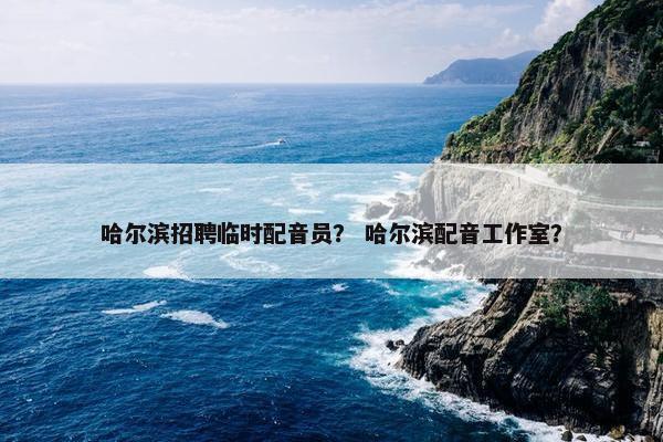 哈尔滨招聘临时配音员？ 哈尔滨配音工作室？