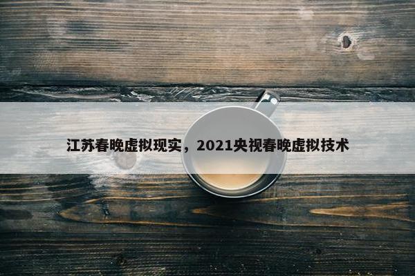 江苏春晚虚拟现实，2021央视春晚虚拟技术